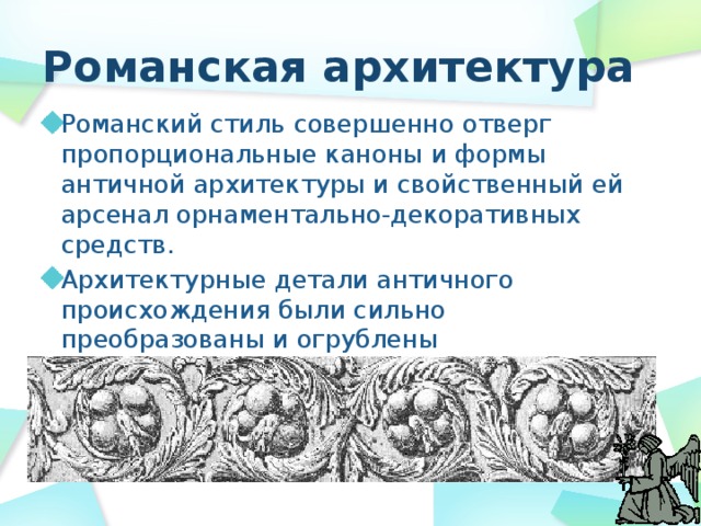Романская архитектура Романский стиль совершенно отверг пропорциональные каноны и формы античной архитектуры и свойственный ей арсенал орнаментально-декоративных средств. Архитектурные детали античного происхождения были сильно преобразованы и огрублены 