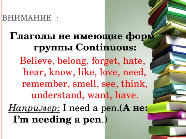 ВНИМАНИЕ : Глаголы не имеющие форм группы Continuous: Believe, belong, forget, hate, hear, know, like, love, need, remember, smell, see, think, understand, want, have. Например: I need a pen.( А не: I’m needing a pen .)  