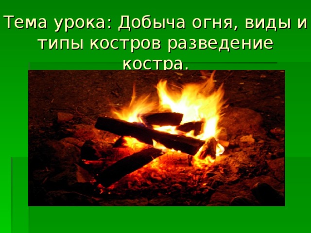 Тема урока: Добыча огня, виды и типы костров разведение костра. 