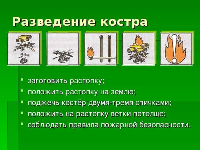 заготовить растопку; положить растопку на землю; поджечь костёр двумя-тремя спичками; положить на растопку ветки потолще; соблюдать правила пожарной безопасности.  