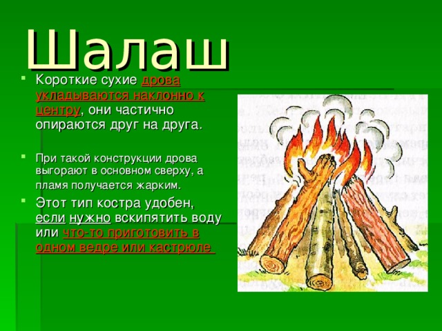 Шалаш  Короткие сухие дрова укладываются наклонно к центру , они частично опираются друг на друга.  При такой конструкции дрова выгорают в основном сверху, а пламя получается жарким.  Этот тип костра удобен, если  нужно вскипятить воду или что-то приготовить в одном ведре или кастрюле 