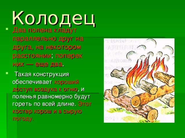 Колодец  Два полена кладут параллельно друг на друга, на некотором расстоянии ; поперек них — еще два .  Такая конструкция обеспечивает хороший доступ воздуха к огню , и поленья равно­мерно будут гореть по всей длине. Этот костер хорош и в сырую погоду. 