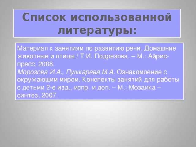 Список использованной литературы: Материал к занятиям по развитию речи. Домашние животные и птицы / Т.И. Подрезова. – М.: Айрис-пресс, 2008. Морозова И.А., Пушкарева М.А. Ознакомление с окружающим миром. Конспекты занятий для работы с детьми 2-е изд., испр. и доп. – М.: Мозаика – синтез, 2007. 