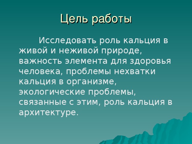 Цель работы  Исследовать роль кальция в живой и неживой природе, важность элемента для здоровья человека, проблемы нехватки кальция в организме, экологические проблемы, связанные с этим, роль кальция в архитектуре. 