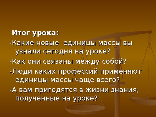  Итог урока: -Какие новые единицы массы вы узнали сегодня на уроке? -Как они связаны между собой? -Люди каких профессий применяют единицы массы чаще всего? -А вам пригодятся в жизни знания, полученные на уроке? 