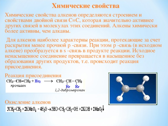 Химические свойства Химические свойства алкенов определяются строением и свойствами двойной связи С=С, которая значительно активнее других связей в молекулах этих соединений. Алкены химически более активны, чем алканы.  Для алкенов наиболее характерны реакции, протекающие за счет раскрытия менее прочной p -связи. При этом p -связь (в исходном алкене) преобразуется в s -связь в продукте реакции. Исходное ненасыщенное соединение превращается в насыщенное без образования других продуктов, т.е. происходит реакция присоединения. Реакция присоединения Окисление алкенов 
