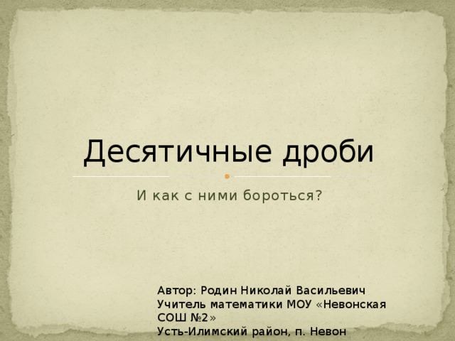 Десятичные дроби И как с ними бороться? Автор: Родин Николай Васильевич Учитель математики МОУ «Невонская СОШ №2» Усть-Илимский район, п. Невон 