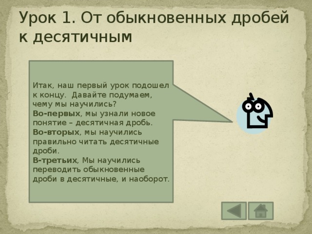 Урок 1. От обыкновенных дробей к десятичным Итак, наш первый урок подошел к концу. Давайте подумаем, чему мы научились? Во-первых , мы узнали новое понятие – десятичная дробь. Во-вторых , мы научились правильно читать десятичные дроби. В-третьих , Мы научились переводить обыкновенные дроби в десятичные, и наоборот. 