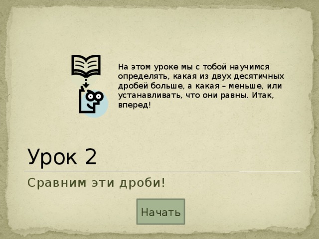 На этом уроке мы с тобой научимся определять, какая из двух десятичных дробей больше, а какая – меньше, или устанавливать, что они равны. Итак, вперед! Урок 2 Сравним эти дроби! Начать 