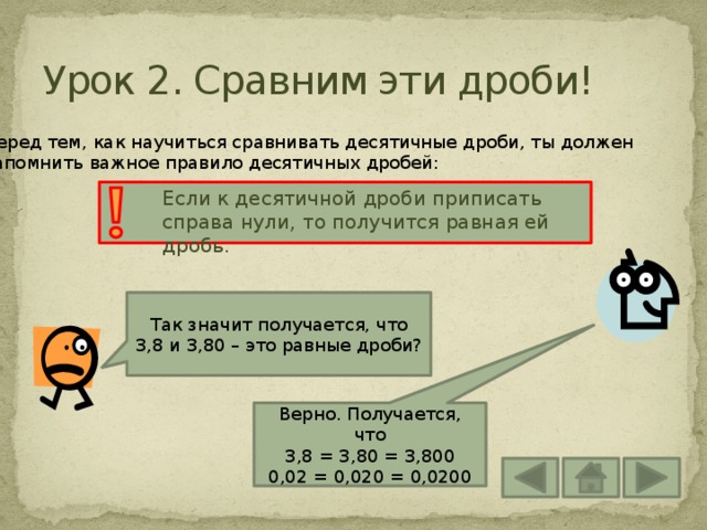 Урок 2. Сравним эти дроби! Перед тем, как научиться сравнивать десятичные дроби, ты должен запомнить важное правило десятичных дробей: Если к десятичной дроби приписать справа нули, то получится равная ей дробь. Так значит получается, что 3,8 и 3,80 – это равные дроби? Верно. Получается, что 3,8 = 3,80 = 3,800 0,02 = 0,020 = 0,0200 