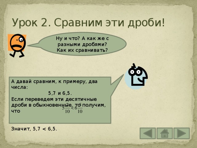 Урок 2. Сравним эти дроби! Ну и что? А как же с разными дробями? Как их сравнивать? А давай сравним, к примеру, два числа: 5,7 и 6,5. Если переведем эти десятичные дроби в обыкновенные, то получим, что Значит, 5,7 