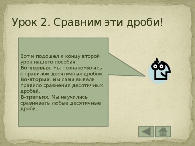 Урок 2. Сравним эти дроби! Вот и подошел к концу второй урок нашего пособия. Во-первых , мы познакомились с правилом десятичных дробей. Во-вторых , мы сами вывели правило сравнения десятичных дробей. В-третьих , Мы научились сравнивать любые десятичные дроби. 