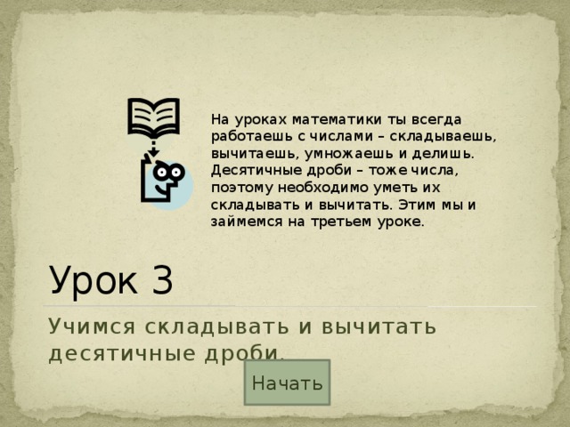 На уроках математики ты всегда работаешь с числами – складываешь, вычитаешь, умножаешь и делишь. Десятичные дроби – тоже числа, поэтому необходимо уметь их складывать и вычитать. Этим мы и займемся на третьем уроке. Урок 3 Учимся складывать и вычитать десятичные дроби. Начать 