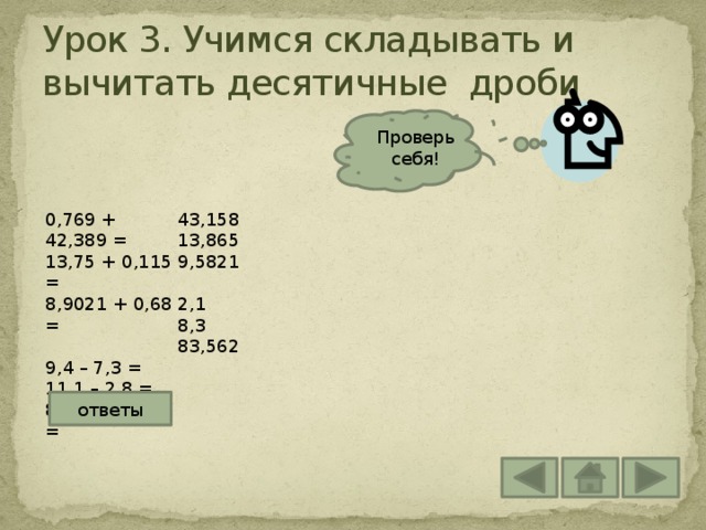 Урок 3. Учимся складывать и вычитать десятичные дроби Проверь себя! 0,769 + 42,389 = 43,158 13,865 13,75 + 0,115 = 8,9021 + 0,68 = 9,5821 9,4 – 7,3 = 2,1 11,1 – 2,8 = 8,3 88,252 – 4,69 = 83,562 ответы 