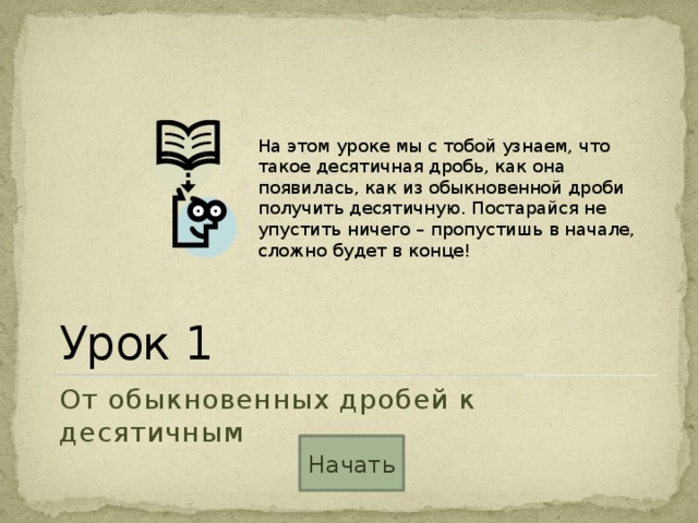 На этом уроке мы с тобой узнаем, что такое десятичная дробь, как она появилась, как из обыкновенной дроби получить десятичную. Постарайся не упустить ничего – пропустишь в начале, сложно будет в конце! Урок 1 От обыкновенных дробей к десятичным Начать 