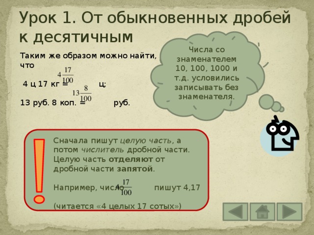 Урок 1. От обыкновенных дробей к десятичным Числа со знаменателем 10, 100, 1000 и т.д. условились записывать без знаменателя. Таким же образом можно найти, что  4 ц 17 кг = ц; 13 руб. 8 коп. = руб. Сначала пишут целую часть , а потом числитель дробной части. Целую часть отделяют от дробной части запятой . Например, число пишут 4,17 (читается «4 целых 17 сотых») 