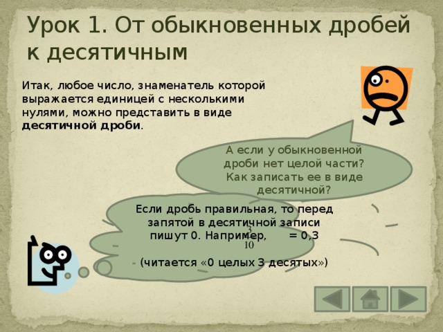 Урок 1. От обыкновенных дробей к десятичным Итак, любое число, знаменатель которой выражается единицей с несколькими нулями, можно представить в виде десятичной дроби . А если у обыкновенной дроби нет целой части? Как записать ее в виде десятичной? Если дробь правильная, то перед запятой в десятичной записи пишут 0. Например, = 0,3 (читается «0 целых 3 десятых») 