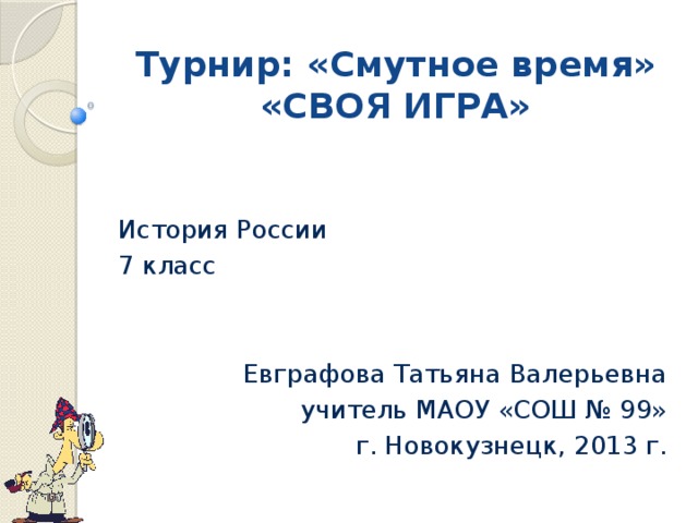 Турнир: «Смутное время»  «СВОЯ ИГРА» История России 7 класс Евграфова Татьяна Валерьевна учитель МАОУ «СОШ № 99» г. Новокузнецк, 2013 г. 