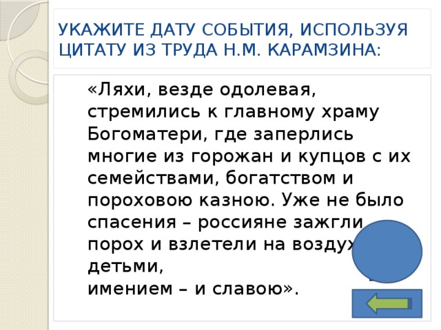 Укажите дату события, используя цитату из труда Н.М. Карамзина: «Ляхи, везде одолевая, стремились к главному храму Богоматери, где заперлись многие из горожан и купцов с их семействами, богатством и пороховою казною. Уже не было спасения – россияне зажгли порох и взлетели на воздух с детьми, имением – и славою». 1611 