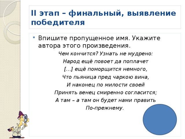 II этап – финальный, выявление  победителя Впишите пропущенное имя. Укажите автора этого произведения. Чем кончится? Узнать не мудрено: Народ ещё повоет да поплачет […] ещё поморщится немного, Что пьяница пред чаркою вина, И наконец по милости своей Принять венец смиренно согласится; А там – а там он будет нами править По-прежнему.  Борис, А.С. Пушкин 