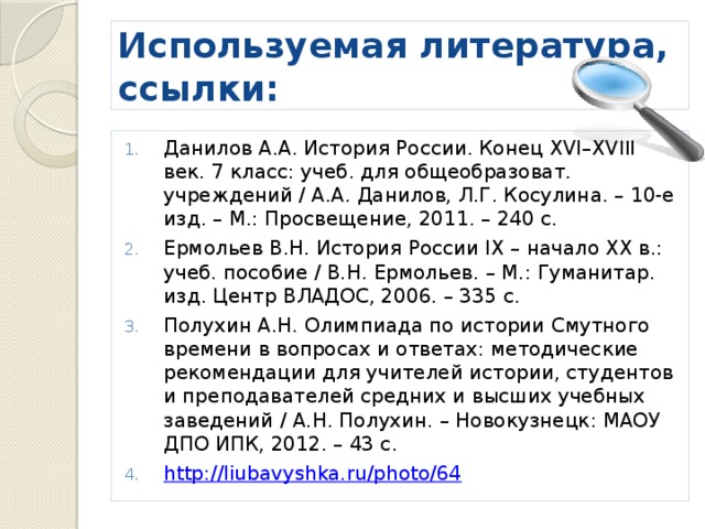 Используемая литература, ссылки: Данилов А.А. История России. Конец XVI–XVIII век. 7 класс: учеб. для общеобразоват. учреждений / А.А. Данилов, Л.Г. Косулина. – 10-е изд. – М.: Просвещение, 2011. – 240 с. Ермольев В.Н. История России IX – начало ХХ в.: учеб. пособие / В.Н. Ермольев. – М.: Гуманитар. изд. Центр ВЛАДОС, 2006. – 335 с. Полухин А.Н. Олимпиада по истории Смутного времени в вопросах и ответах: методические рекомендации для учителей истории, студентов и преподавателей средних и высших учебных заведений / А.Н. Полухин. – Новокузнецк: МАОУ ДПО ИПК, 2012. – 43 с. http://liubavyshka.ru/photo/64 