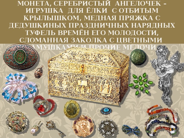 Лежали в той шкатулке: старинная монета, серебристый ангелочек – игрушка для ёлки с отбитым крылышком, медная пряжка с дедушкиных праздничных нарядных туфель времён его молодости, сломанная заколка с цветными камушками и прочие мелочи.  