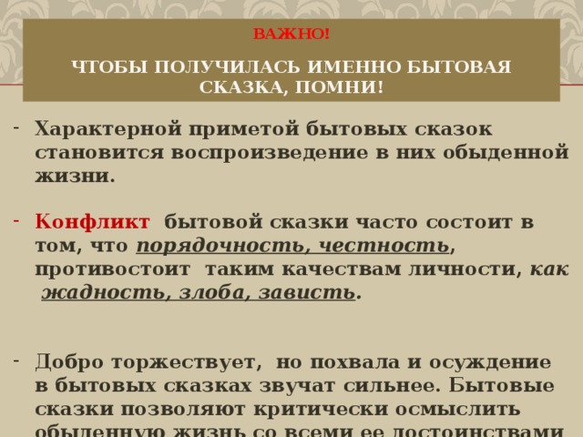 ВАЖНО!   ЧТОБЫ ПОЛУЧИЛАСЬ ИМЕННО БЫТОВАЯ СКАЗКА, ПОМНИ! Характерной приметой бытовых сказок становится воспроизведение в них обыденной жизни.  Конфликт бытовой сказки часто состоит в том, что порядочность, честность , противостоит таким качествам личности, как жадность, злоба, зависть .   Добро торжествует,  но похвала и осуждение в бытовых сказках звучат сильнее.  Бытовые сказки позволяют кри­тически осмыслить обыденную жизнь со всеми ее досто­инствами и недостатками.      