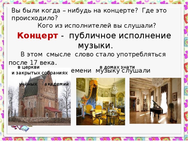 Вы были когда – нибудь на концерте? Где это происходило? Кого из исполнителей вы слушали? Концерт - публичное исполнение музыки.  В этом смысле слово стало употребляться после 17 века .  До этого времени музыку слушали только :  в церкви в домах знати и закрытых собраниях  учёных академий 