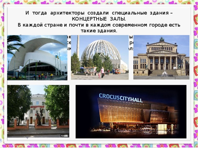 И тогда архитекторы создали специальные здания – КОНЦЕРТНЫЕ ЗАЛЫ. В каждой стране и почти в каждом современном городе есть такие здания. Они очень различаются, относятся к разным архитектурным стилям, но у них у всех одна цель - давать рождаться и звучать музыке на радость слушателям. 