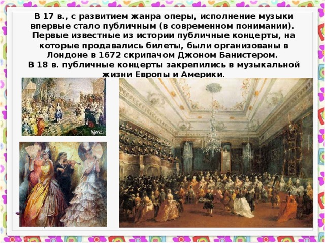 В 17 в., с развитием жанра оперы, исполнение музыки впервые стало публичным (в современном понимании). Первые известные из истории публичные концерты, на которые продавались билеты, были организованы в Лондоне в 1672 скрипачом Джоном Банистером. В 18 в. публичные концерты закрепились в музыкальной жизни Европы и Америки. 