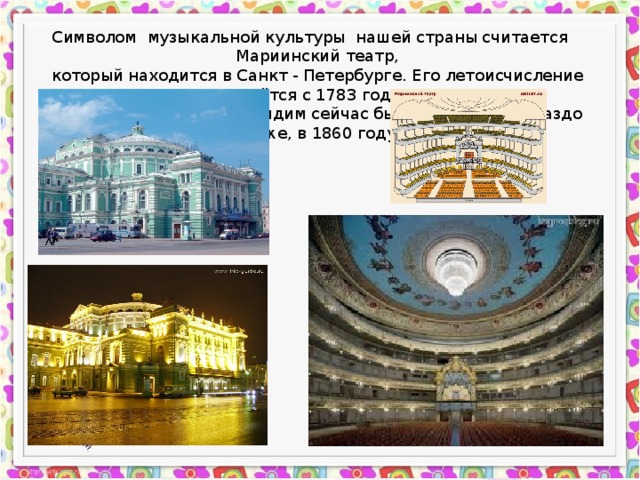 Символом музыкальной культуры нашей страны считается Мариинский театр, который находится в Санкт - Петербурге. Его летоисчисление ведётся с 1783 года. Но здание, которое мы видим сейчас было построено гораздо позже, в 1860 году. 