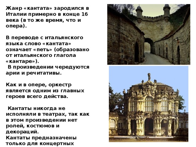 Жанр «кантата» зародился в Италии примерно в конце 16 века (в то же время, что и опера).  В переводе с итальянского языка слово «кантата» означает «петь» (образовано от итальянского глагола «кантаре»).  В произведении чередуются арии и речитативы.  Как и в опере, оркестр является одним из главных героев всего действа.   Кантаты никогда не исполняли в театрах, так как в этом произведении нет ролей, костюмов и декораций. Кантаты предназначены только для концертных залов.  Кантата не может быть развлекательным произведением, она носит серьезный характер и глубокое содержание .  