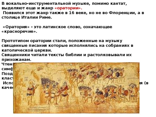 В вокально-инструментальной музыке, помимо кантат, выделяют еще и жанр «оратории».  Появился этот жанр также в 16 веке, но не во Флоренции, а в столице Италии Риме.   «Оратория» - это латинское слово, означающее «красноречие».  Прототипом оратории стали, положенные на музыку священные писания которые исполнялись на собраниях в католической церкви. Священники читали тексты библии и растолковывали их прихожанам. Чтение библии обязательно сопровождалось звучанием симфонической музыки, написанной специально для этого. Позднее композиторы стали переделывать тексты библии и класть их на музыку.  Исполнялись оратории только в церкви, после богослужения (в качестве проповеди) .  
