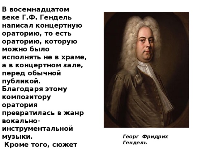 В восемнадцатом веке Г.Ф. Гендель написал концертную ораторию, то есть ораторию, которую можно было исполнять не в храме, а в концертном зале, перед обычной публикой. Благодаря этому композитору оратория превратилась в жанр вокально-инструментальной музыки.  Кроме того, сюжет произведения мог охватывать не только библейские притчи, но и исторические события. Георг Фридрих Гендель 