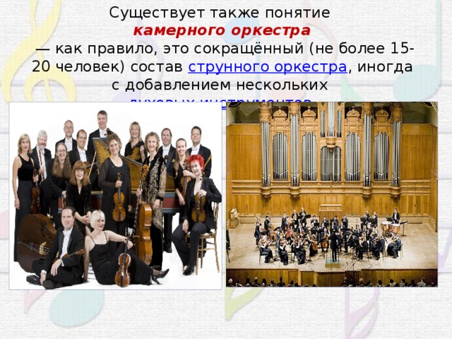 Существует также понятие  камерного оркестра   — как правило, это сокращённый (не более 15-20 человек) состав  струнного оркестра , иногда с добавлением нескольких  духовых инструментов . 