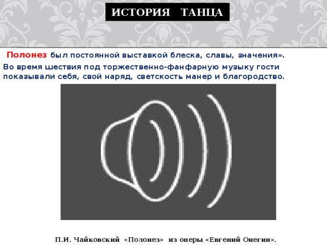 История танца  Полонез был постоянной выставкой блеска, славы, значения». Во время шествия под торжественно-фанфарную музыку гости показывали себя, свой наряд, светскость манер и благородство.    П.И. Чайковский «Полонез» из оперы «Евгений Онегин». 