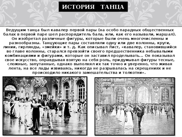 История танца Ведущим танца был кавалер первой пары (на особо парадных общественных балах в первой паре шел распорядитель бала, или, как его называли, маршал). Он изобретал различные фигуры, которые были очень многочисленны и разнообразны. Танцующие пары составляли одну или две колонны, круги, линии, гирлянды, «змейки» и т. д. Как описывал Лист, «кавалер, становившийся во главе колонны, старался превзойти своего предшественника небывалыми комбинациями и фигурами, которые он заставил проделывать... Он показывал свое искусство, оправдывая взятую на себя роль, придумывал фигуры тесные, сложные, запутанные, однако выполнял их так точно и уверенно, что живая лента, на все лады извиваясь, никогда не разрывалась на скрещениях и не происходило никакого замешательства и толкотни».  