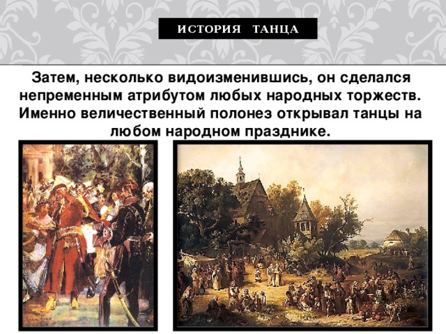 История танца   Затем, несколько видоизменившись, он сделался непременным атрибутом любых народных торжеств. Именно величественный полонез открывал танцы на любом народном празднике. 