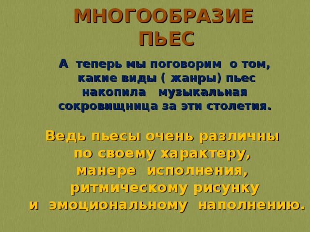 МНОГООБРАЗИЕ ПЬЕС  А теперь мы поговорим о том,  какие виды ( жанры) пьес  накопила музыкальная сокровищница за эти столетия. Ведь пьесы очень различны по своему характеру, манере исполнения, ритмическому рисунку  и эмоциональному наполнению.  