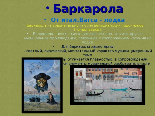 Баркарола От итал.Barca - лодка Баркарола - первоначально - песня венецианских лодочников (гондольеров). Баркарола - песня, пьеса для фортепьяно, хор или другое музыкальное произведение, связанное с изображением катания на лодке.  Для баркаролы характерны:   - светлый, лирический, мечтательный характер музыки, умеренный темп   Мелодия баркаролы отличается плавностью, в сопровождении нередко используются элементы музыкальной изобразительности. 