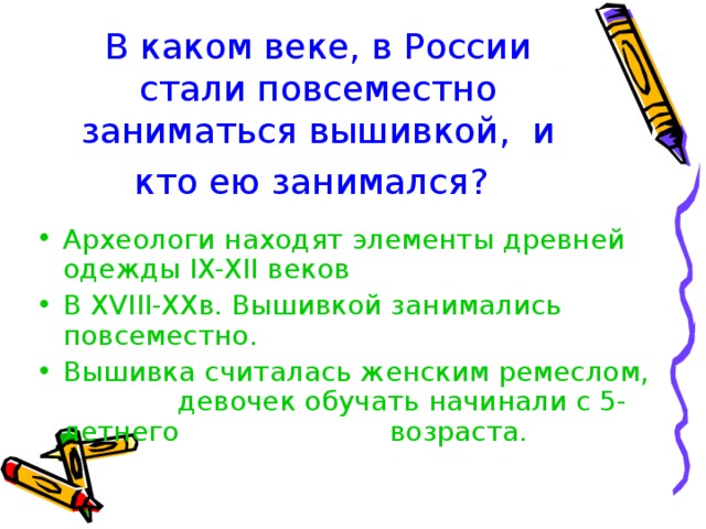 В каком веке, в России стали повсеместно заниматься вышивкой, и кто ею занимался? Археологи находят элементы древней одежды IX-XII веков В XVIII-XX в. Вышивкой занимались повсеместно. Вышивка считалась женским ремеслом,   девочек обучать начинали с 5-летнего    возраста. 