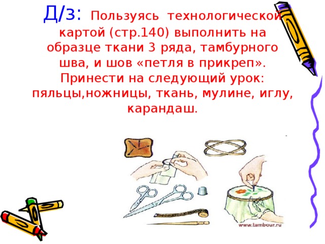 Д / з: Пользуясь технологической картой (стр.140) выполнить на образце ткани 3 ряда, тамбурного шва, и шов «петля в прикреп». Принести на следующий урок: пяльцы,ножницы, ткань, мулине, иглу, карандаш. 