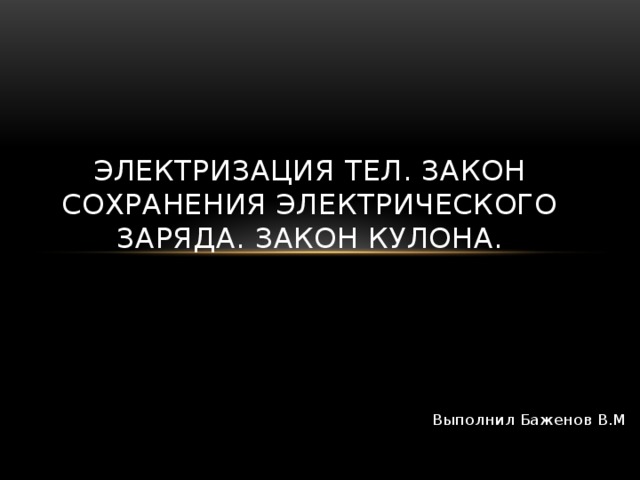 Электризация тел. Закон сохранения электрического заряда. Закон Кулона. Выполнил Баженов В.М 