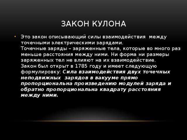 Закон кулона Это закон описывающий силы взаимодействия  между  точечными электрическими зарядами.  Точечные заряды – заряженные тела, которые во много раз меньше расстояния между ними. Ни форма ни размеры заряженных тел не влияют на их взаимодействие.  Закон был открыт в 1785 году и имеет следующую формулировку: Сила взаимодействия двух точечных неподвижных зарядов в вакууме прямо пропорциональна произведению модулей заряда и обратно пропорциональна квадрату расстояния между ними. 