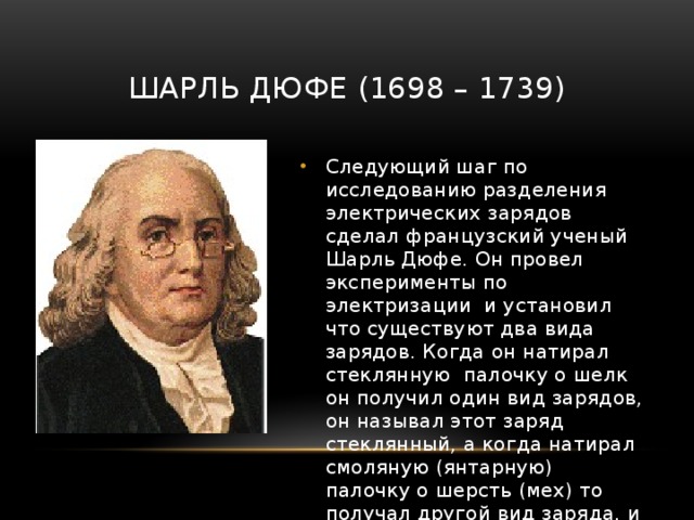 Шарль Дюфе (1698 – 1739) Следующий шаг по исследованию разделения электрических зарядов сделал французский ученый Шарль Дюфе. Он провел эксперименты по электризации и установил что существуют два вида зарядов. Когда он натирал стеклянную палочку о шелк он получил один вид зарядов, он называл этот заряд стеклянный, а когда натирал смоляную (янтарную) палочку о шерсть (мех) то получал другой вид заряда, и этот заряд он называл смоляным. 