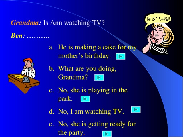 Grandma : Is Ann watching TV? Ben : ………. He is making a cake for my mother’s birthday. What are you doing, Grandma? No, she is playing in the park. No, I am watching TV. No, she is getting ready for the party . 