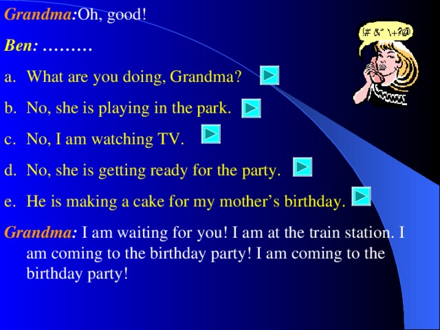 Grandma : Oh, good! Ben : ……… What are you doing, Grandma? No, she is playing in the park. No, I am watching TV. No, she is getting ready for the party. He is making a cake for my mother’s birthday. Grandma : I am waiting for you! I am at the train station. I am coming to the birthday party! I am coming to the birthday party!   