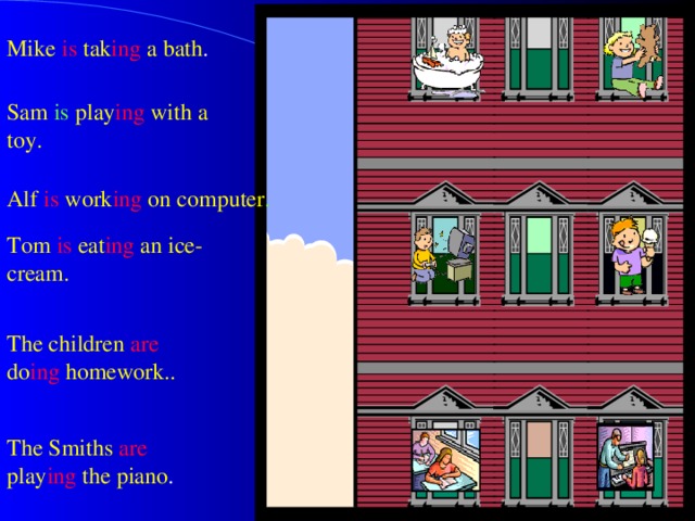 Mike  is  tak ing a bath . Sam  is play ing  with a  toy. Alf is work ing  on computer . Tom is eat ing  an ice-cream. The children are do ing  homework.. The Smiths  are play ing the piano . 