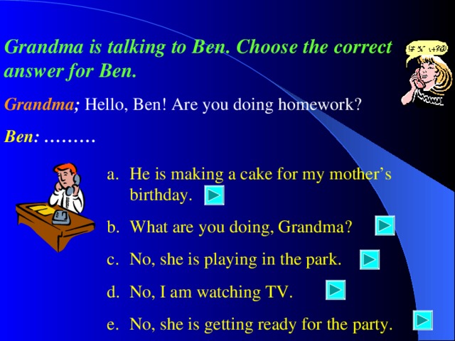 Grandma is talking to Ben. Choose the correct answer for Ben. Grandma ;  Hello, Ben! Are you doing homework? Ben : ……… He is making a cake for my mother’s birthday. What are you doing, Grandma? No, she is playing in the park. No, I am watching TV. No, she is getting ready for the party. 