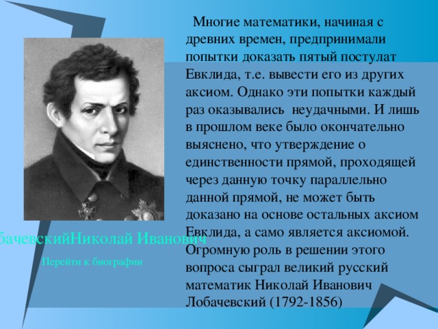  Многие математики, начиная с древних времен, предпринимали попытки доказать пятый постулат Евклида, т.е. вывести его из других аксиом. Однако эти попытки каждый раз оказывались неудачными. И лишь в прошлом веке было окончательно выяснено, что утверждение о единственности прямой, проходящей через данную точку параллельно данной прямой, не может быть доказано на основе остальных аксиом Евклида, а само является аксиомой. Огромную роль в решении этого вопроса сыграл великий русский математик Николай Иванович Лобачевский (1792-1856) ЛобачевскийНиколай Иванович  Перейти к биографии 